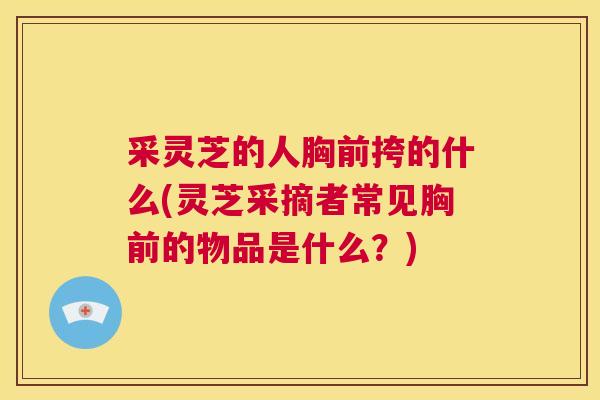 采灵芝的人胸前挎的什么(灵芝采摘者常见胸前的物品是什么?)