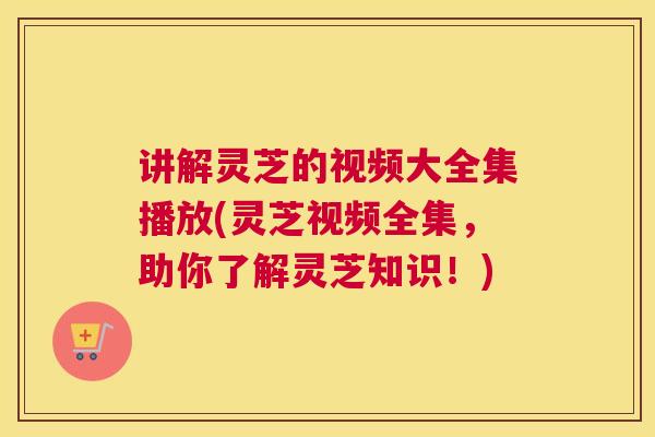 讲解灵芝的视频大全集播放(灵芝视频全集，助你了解灵芝知识！)