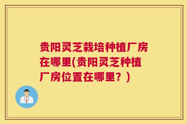 贵阳灵芝栽培种植厂房在哪里(贵阳灵芝种植厂房位置在哪里？)