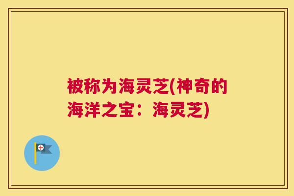 被称为海灵芝(神奇的海洋之宝：海灵芝)