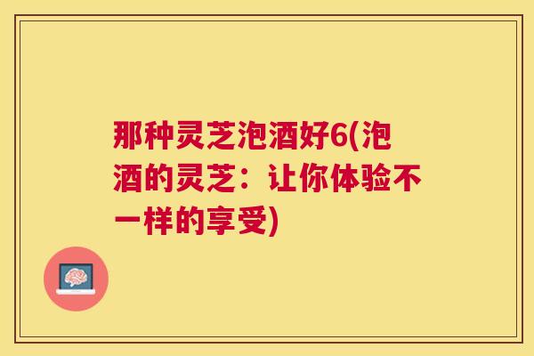 那种灵芝泡酒好6(泡酒的灵芝：让你体验不一样的享受)
