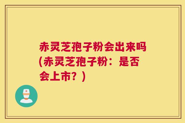 赤灵芝孢子粉会出来吗(赤灵芝孢子粉：是否会上市？)