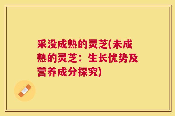 采没成熟的灵芝(未成熟的灵芝:生长优势及营养成分探究) 采没成熟的灵芝(未成熟的灵芝:生长优势及营养成分探究)