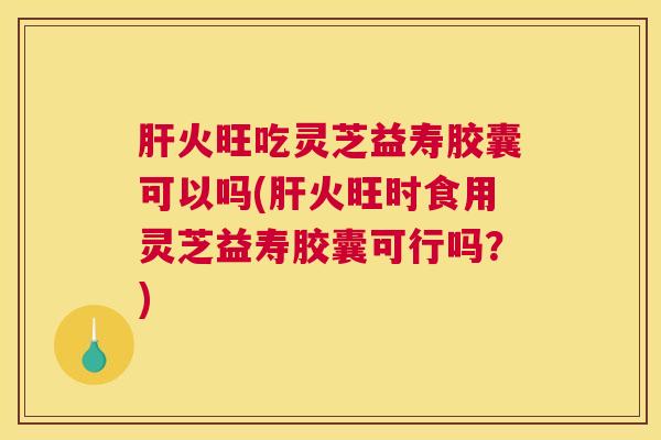 肝火旺吃灵芝益寿胶囊可以吗(肝火旺时食用灵芝益寿胶囊可行吗？)