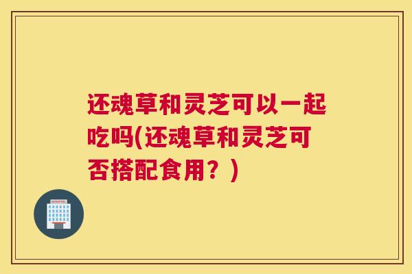 还魂草和灵芝可以一起吃吗(还魂草和灵芝可否搭配食用？)