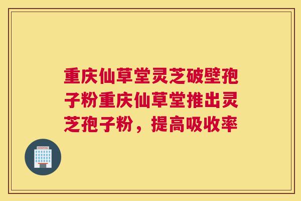 重庆仙草堂灵芝破壁孢子粉重庆仙草堂推出灵芝孢子粉，提高吸收率