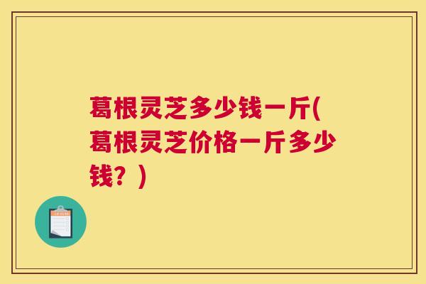 葛根灵芝多少钱一斤(葛根灵芝价格一斤多少钱？)