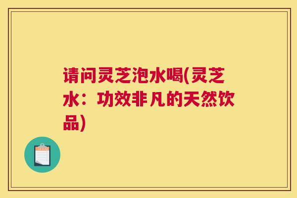 请问灵芝泡水喝(灵芝水：功效非凡的天然饮品)