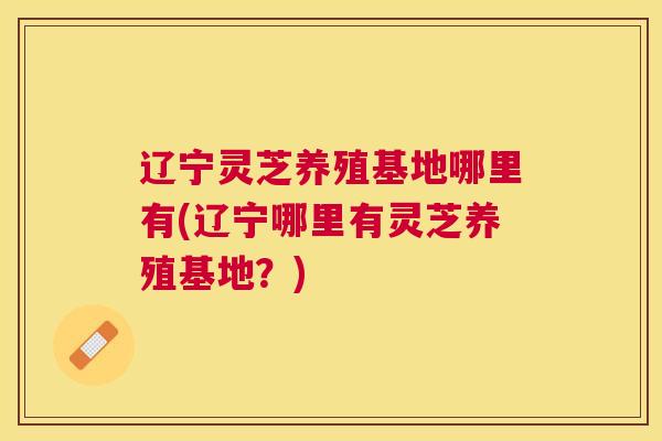 辽宁灵芝养殖基地哪里有(辽宁哪里有灵芝养殖基地？)