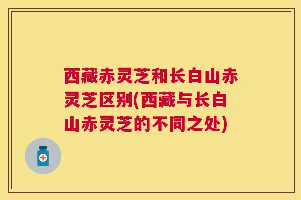 西藏赤灵芝和长白山赤灵芝区别(西藏与长白山赤灵芝的不同之处)