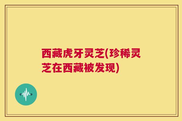 西藏虎牙灵芝(珍稀灵芝在西藏被发现)
