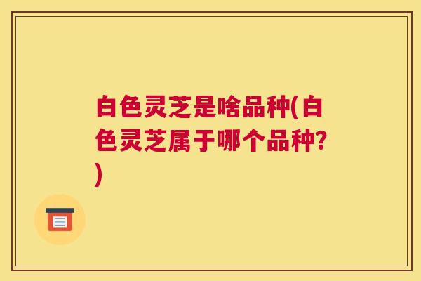 白色灵芝是啥品种(白色灵芝属于哪个品种？)