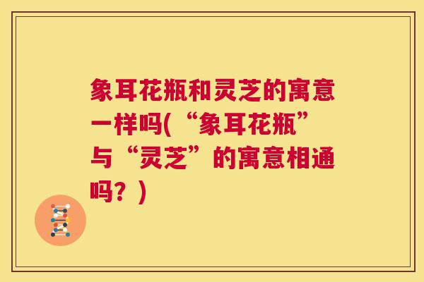象耳花瓶和灵芝的寓意一样吗(“象耳花瓶”与“灵芝”的寓意相通吗？)