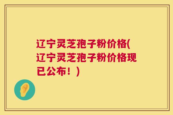 辽宁灵芝孢子粉价格(辽宁灵芝孢子粉价格现已公布！)