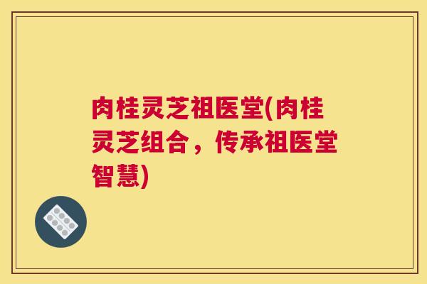 肉桂灵芝祖医堂(肉桂灵芝组合，传承祖医堂智慧)