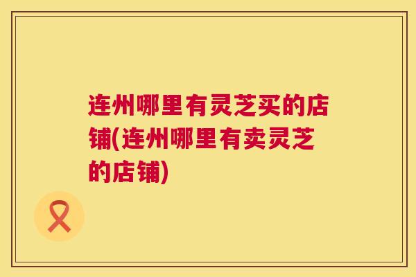 连州哪里有灵芝买的店铺(连州哪里有卖灵芝的店铺)