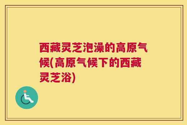 西藏灵芝泡澡的高原气候(高原气候下的西藏灵芝浴)