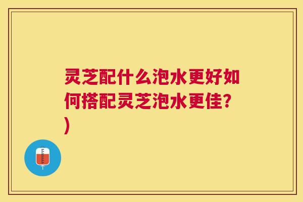 灵芝配什么泡水更好如何搭配灵芝泡水更佳？)