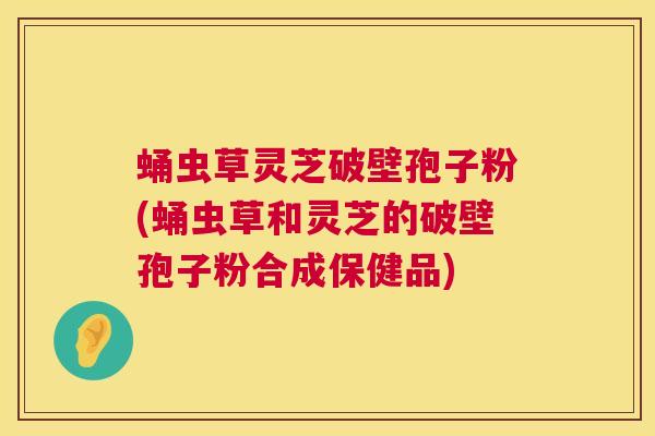 蛹虫草灵芝破壁孢子粉(蛹虫草和灵芝的破壁孢子粉合成保健品)