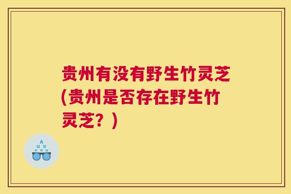 贵州有没有野生竹灵芝(贵州是否存在野生竹灵芝？)