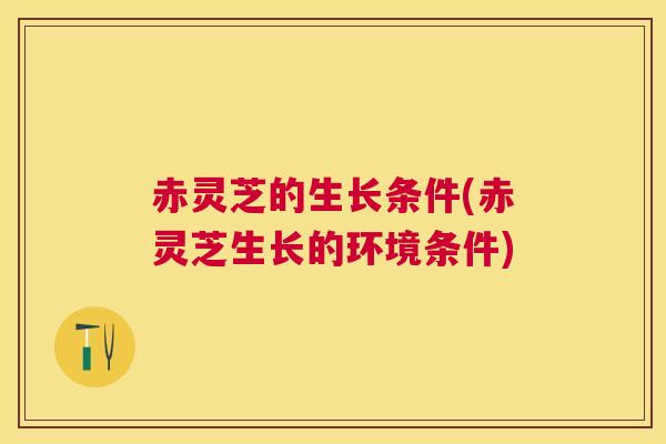 赤灵芝的生长条件(赤灵芝生长的环境条件)