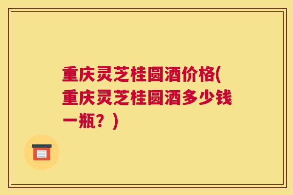 重庆灵芝桂圆酒价格(重庆灵芝桂圆酒多少钱一瓶？)