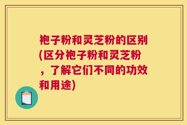 袍子粉和灵芝粉的区别(区分袍子粉和灵芝粉，了解它们不同的功效和用途)