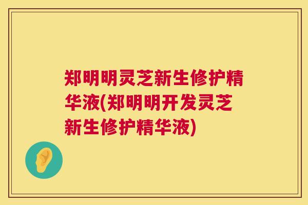 郑明明灵芝新生修护精华液(郑明明开发灵芝新生修护精华液)