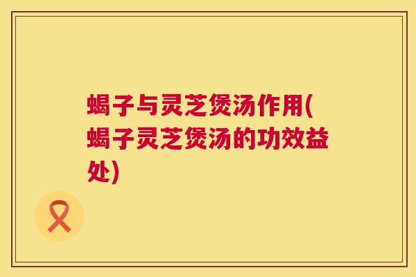 蝎子与灵芝煲汤作用(蝎子灵芝煲汤的功效益处)