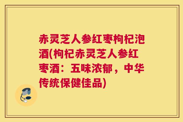 赤灵芝人参红枣枸杞泡酒(枸杞赤灵芝人参红枣酒：五味浓郁，中华传统保健佳品)