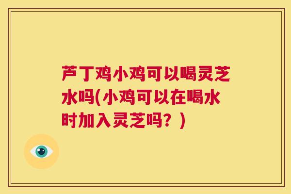 芦丁鸡小鸡可以喝灵芝水吗(小鸡可以在喝水时加入灵芝吗？)