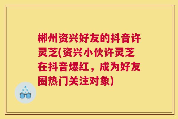 郴州资兴好友的抖音许灵芝(资兴小伙许灵芝在抖音爆红，成为好友圈热门关注对象)