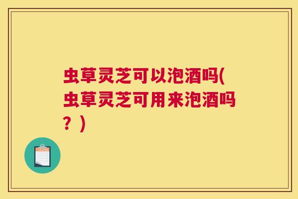 虫草灵芝可以泡酒吗(虫草灵芝可用来泡酒吗?) 虫草灵芝可以泡酒吗(虫草灵芝可用来泡酒吗?)