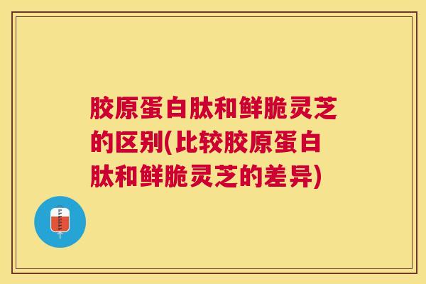 胶原蛋白肽和鲜脆灵芝的区别(比较胶原蛋白肽和鲜脆灵芝的差异)