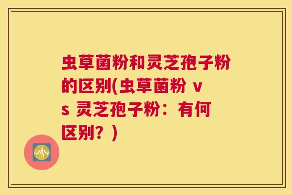虫草菌粉和灵芝孢子粉的区别(虫草菌粉 vs 灵芝孢子粉：有何区别？)