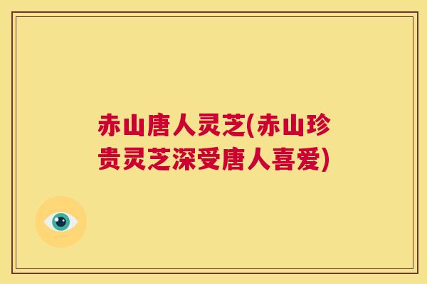 赤山唐人灵芝(赤山珍贵灵芝深受唐人喜爱)