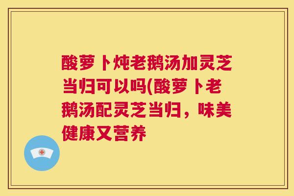 酸萝卜炖老鹅汤加灵芝当归可以吗(酸萝卜老鹅汤配灵芝当归，味美健康又营养