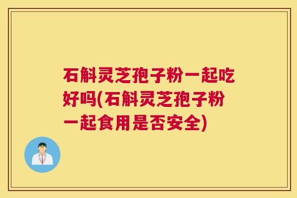 石斛灵芝孢子粉一起吃好吗(石斛灵芝孢子粉一起食用是否安全)