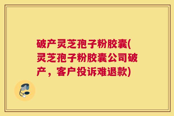 破产灵芝孢子粉胶囊(灵芝孢子粉胶囊公司破产，客户投诉难退款)
