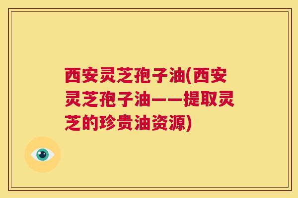 西安灵芝孢子油(西安灵芝孢子油——提取灵芝的珍贵油资源) 西安灵芝孢子油(西安灵芝孢子油——提取灵芝的珍贵油资源)