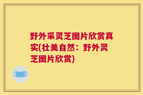 野外采灵芝图片欣赏真实(壮美自然：野外灵芝图片欣赏)