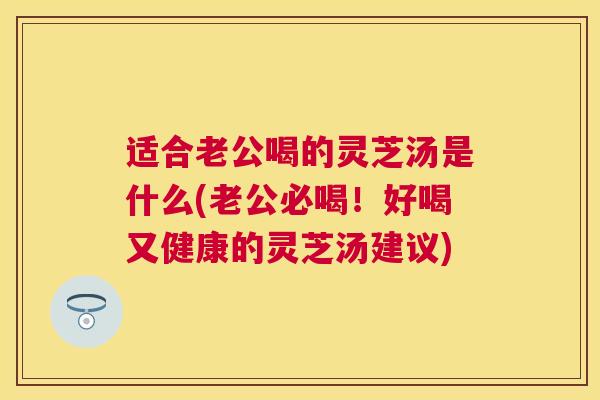 适合老公喝的灵芝汤是什么(老公必喝！好喝又健康的灵芝汤建议)