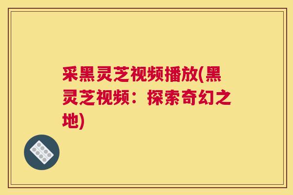 采黑灵芝视频播放(黑灵芝视频：探索奇幻之地)
