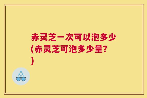 赤灵芝一次可以泡多少(赤灵芝可泡多少量？)