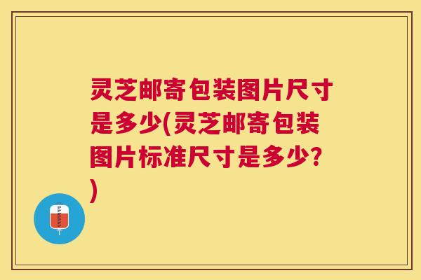 灵芝邮寄包装图片尺寸是多少(灵芝邮寄包装图片标准尺寸是多少？)