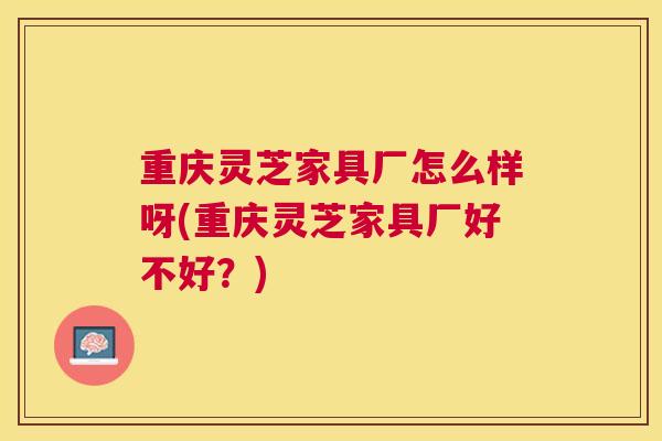 重庆灵芝家具厂怎么样呀(重庆灵芝家具厂好不好？)
