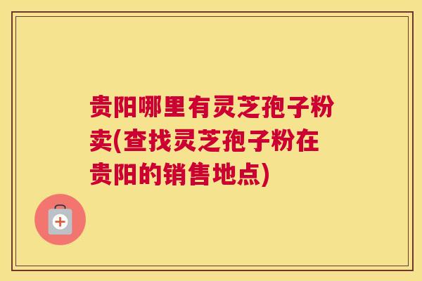 贵阳哪里有灵芝孢子粉卖(查找灵芝孢子粉在贵阳的销售地点)