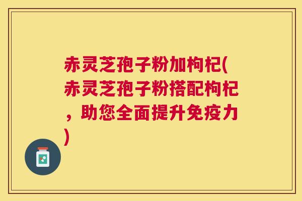 赤灵芝孢子粉加枸杞(赤灵芝孢子粉搭配枸杞，助您全面提升免疫力)