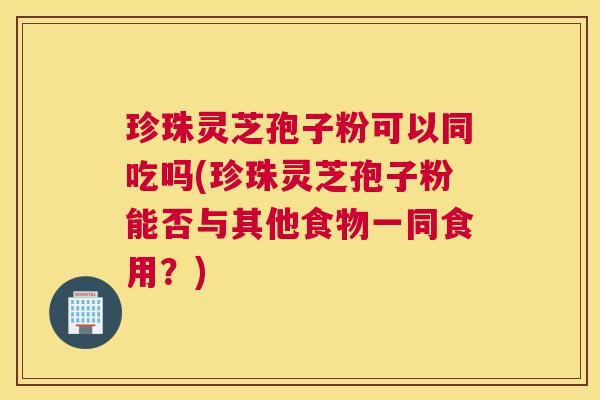 珍珠灵芝孢子粉可以同吃吗(珍珠灵芝孢子粉能否与其他食物一同食用？)