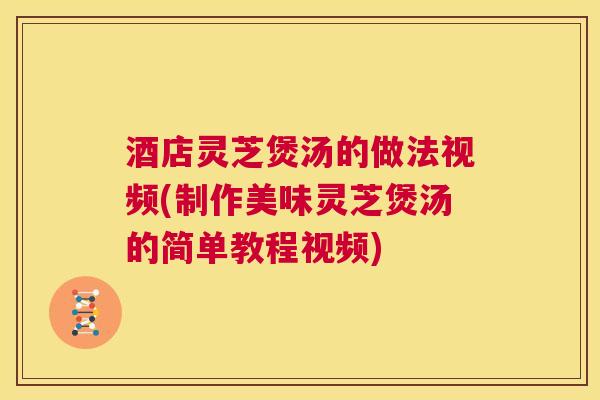 酒店灵芝煲汤的做法视频(制作美味灵芝煲汤的简单教程视频)